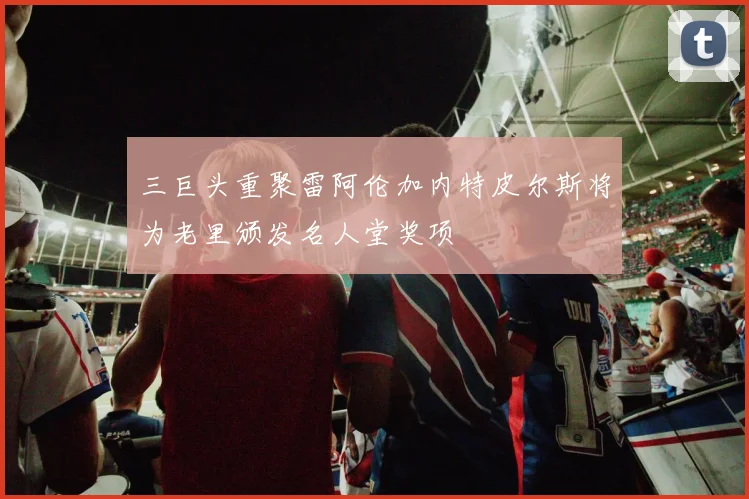 三巨头重聚雷阿伦加内特皮尔斯将为老里颁发名人堂奖项