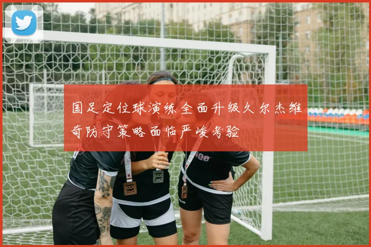 国足定位球演练全面升级久尔杰维奇防守策略面临严峻考验