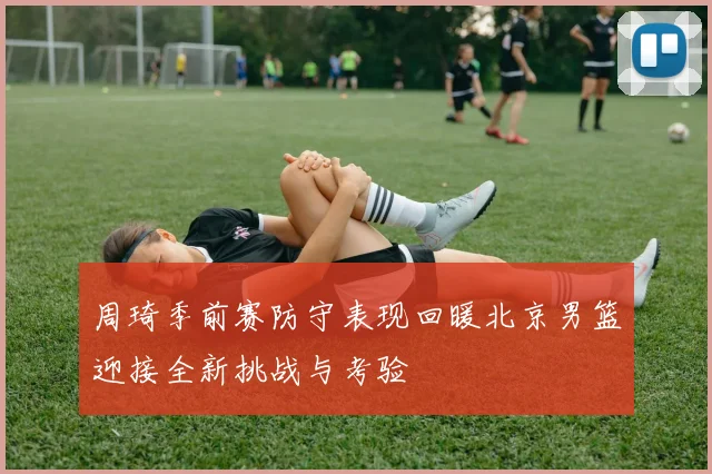 周琦季前赛防守表现回暖北京男篮迎接全新挑战与考验