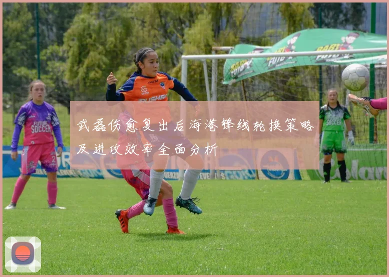 武磊伤愈复出后海港锋线轮换策略及进攻效率全面分析