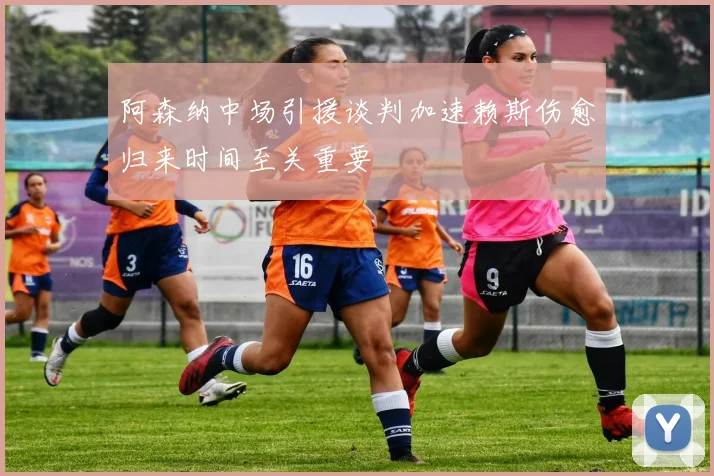 阿森纳中场引援谈判加速赖斯伤愈归来时间至关重要