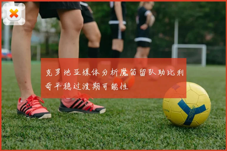 克罗地亚媒体分析魔笛留队助比利奇平稳过渡期可能性